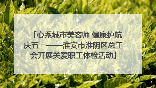 心系城市美容师 健康护航庆五一——淮安市淮阴区总工会开展关爱职工体检活动