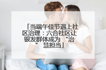 当端午佳节遇上社区治理：六合社区让银发群体成为 “治” 慧担当