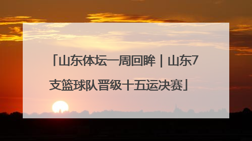山东体坛一周回眸｜山东7支篮球队晋级十五运决赛