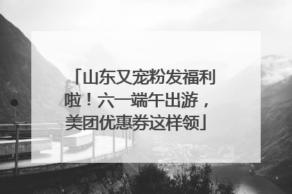 山东又宠粉发福利啦！六一端午出游，美团优惠券这样领