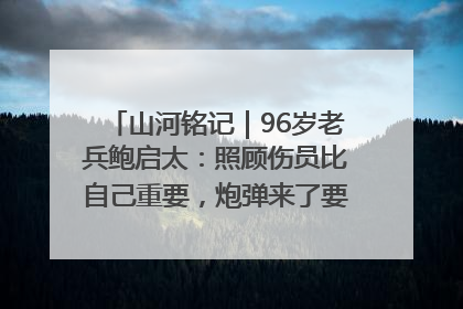 山河铭记｜96岁老兵鲍启太：照顾伤员比自己重要，炮弹来了要趴在他们身上