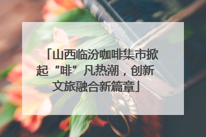 山西临汾咖啡集市掀起“啡”凡热潮，创新文旅融合新篇章