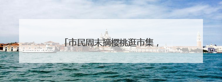 市民周末摘樱桃逛市集，现场打卡老字号奇趣美食
