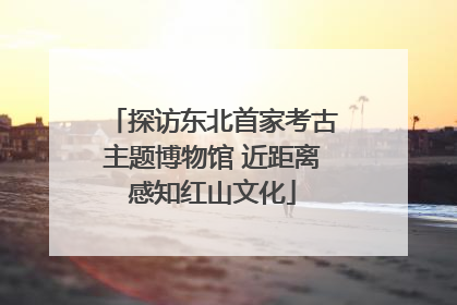 探访东北首家考古主题博物馆 近距离感知红山文化