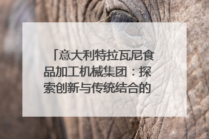 意大利特拉瓦尼食品加工机械集团：探索创新与传统结合的可能性｜西望四川