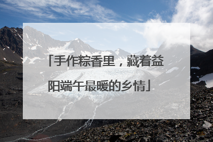 手作粽香里，藏着益阳端午最暖的乡情