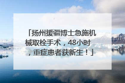 扬州援疆博士急施机械取栓手术，48小时，重症患者获新生！