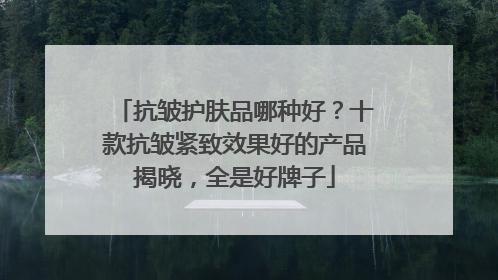 抗皱护肤品哪种好？十款抗皱紧致效果好的产品揭晓，全是好牌子