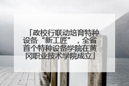 政校行联动培育特种设备“新工匠”，全省首个特种设备学院在黄冈职业技术学院成立