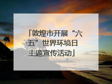 敦煌市开展“六·五”世界环境日主题宣传活动