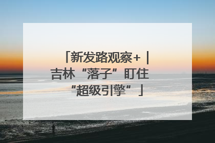 新发路观察+｜吉林“落子”盯住“超级引擎”