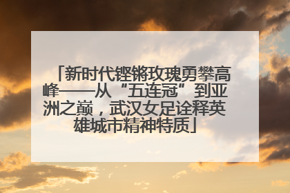 新时代铿锵玫瑰勇攀高峰——从“五连冠”到亚洲之巅，武汉女足诠释英雄城市精神特质