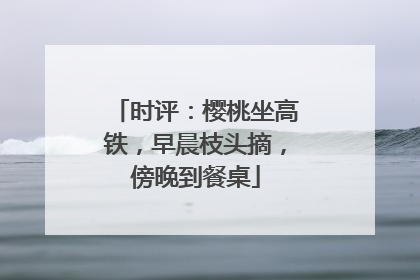 时评：樱桃坐高铁，早晨枝头摘，傍晚到餐桌