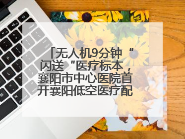 无人机9分钟“闪送“医疗标本，襄阳市中心医院首开襄阳低空医疗配送“空中快