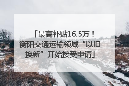 最高补贴16.5万！衡阳交通运输领域“以旧换新”开始接受申请