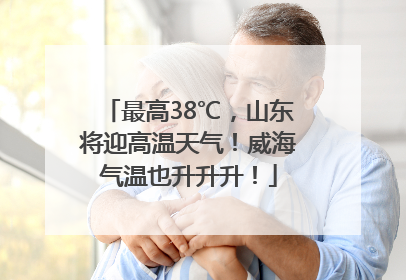 最高38℃，山东将迎高温天气！威海气温也升升升！