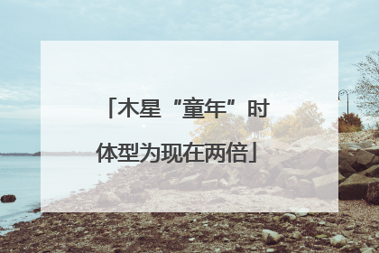 木星“童年”时体型为现在两倍