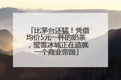 比茅台还猛！凭借均价5元一杯的奶茶，蜜雪冰城正在造就一个商业帝国