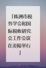 株洲市税务学会和国际税收研究会工作会议在炎陵举行