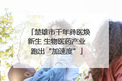 楚雄市千年彝医焕新生 生物医药产业跑出“加速度”
