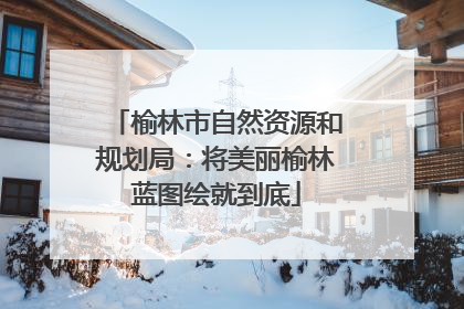 榆林市自然资源和规划局：将美丽榆林蓝图绘就到底