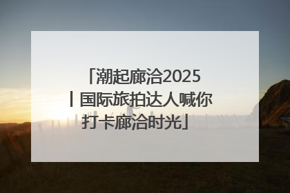 潮起廊洽2025丨国际旅拍达人喊你打卡廊洽时光