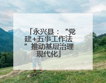 永兴县：“党建+五事工作法”推动基层治理现代化