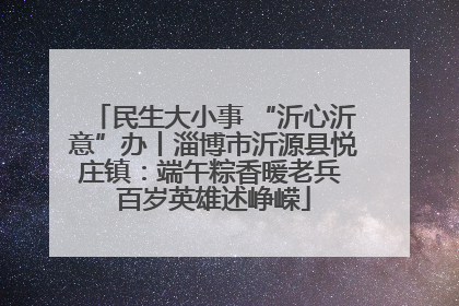 民生大小事 “沂心沂意”办丨淄博市沂源县悦庄镇：端午粽香暖老兵 百岁英雄述峥嵘