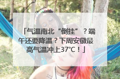 气温南北“倒挂”？端午还要降温？下周安徽最高气温冲上37℃！