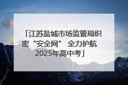 江苏盐城市场监管局织密“安全网” 全力护航2025年高中考