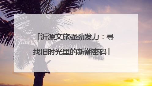 沂源文旅强劲发力：寻找旧时光里的新潮密码