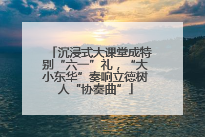 沉浸式大课堂成特别“六一”礼，“大小东华”奏响立德树人“协奏曲”