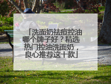 洗面奶祛痘控油哪个牌子好？精选热门控油洗面奶，良心推荐这十款