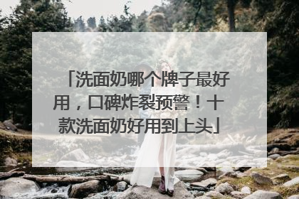 洗面奶哪个牌子最好用，口碑炸裂预警！十款洗面奶好用到上头
