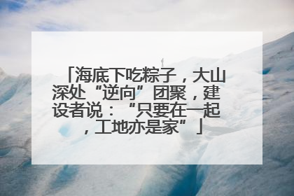 海底下吃粽子，大山深处“逆向”团聚，建设者说：“只要在一起，工地亦是家”