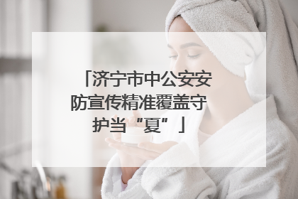 济宁市中公安安防宣传精准覆盖守护当“夏”