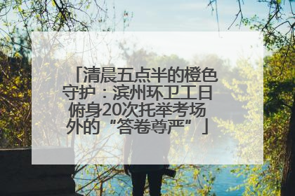 清晨五点半的橙色守护：滨州环卫工日俯身20次托举考场外的“答卷尊严”