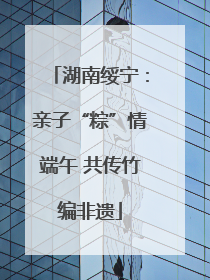 湖南绥宁：亲子“粽”情端午 共传竹编非遗