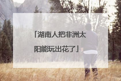湖南人把非洲太阳能玩出花了