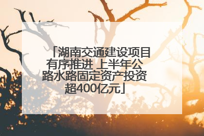 湖南交通建设项目有序推进 上半年公路水路固定资产投资超400亿元