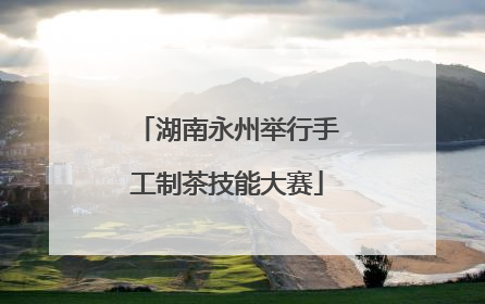 湖南永州举行手工制茶技能大赛