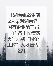 湖南轨道集团2人荣列湖南省国有企业第二届“百名工匠传薪火”活动“国企工匠”人才宣传名单