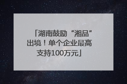 湖南鼓励“湘品”出境！单个企业最高支持100万元
