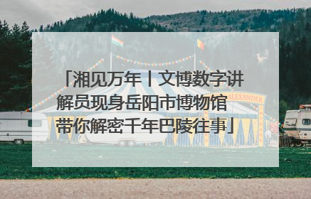 湘见万年丨文博数字讲解员现身岳阳市博物馆 带你解密千年巴陵往事
