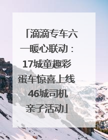 滴滴专车六一暖心联动：17城童趣彩蛋车惊喜上线 46城司机亲子活动