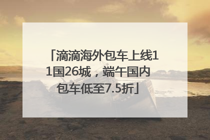 滴滴海外包车上线11国26城，端午国内包车低至7.5折