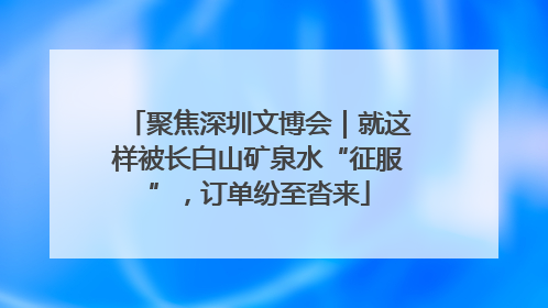 聚焦深圳文博会｜就这样被长白山矿泉水“征服”，订单纷至沓来