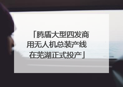 腾盾大型四发商用无人机总装产线在芜湖正式投产