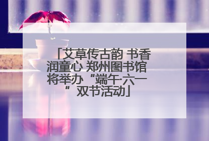 艾草传古韵 书香润童心 郑州图书馆将举办“端午·六一”双节活动