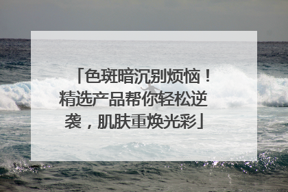 色斑暗沉别烦恼！精选产品帮你轻松逆袭，肌肤重焕光彩